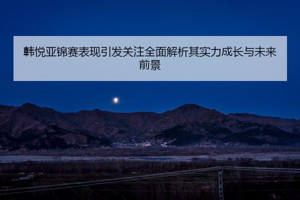 韩悦亚锦赛表现引发关注全面解析其实力成长与未来前景