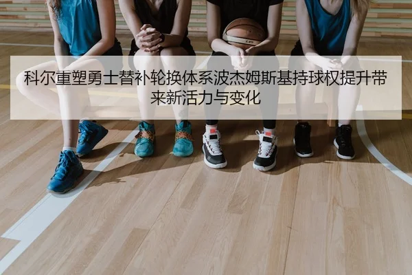 科尔重塑勇士替补轮换体系波杰姆斯基持球权提升带来新活力与变化