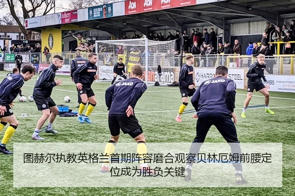 图赫尔执教英格兰首期阵容磨合观察贝林厄姆前腰定位成为胜负关键