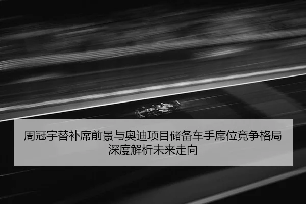 周冠宇替补席前景与奥迪项目储备车手席位竞争格局深度解析未来走向